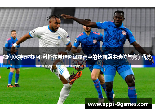 如何保持奥林匹亚科斯在希腊超级联赛中的长期霸主地位与竞争优势