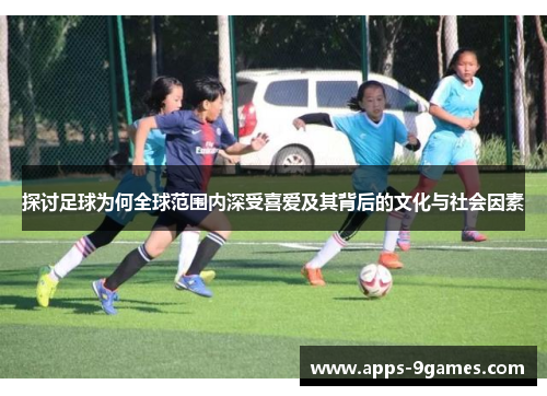 探讨足球为何全球范围内深受喜爱及其背后的文化与社会因素