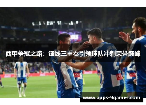 西甲争冠之路：锋线三重奏引领球队冲刺荣誉巅峰