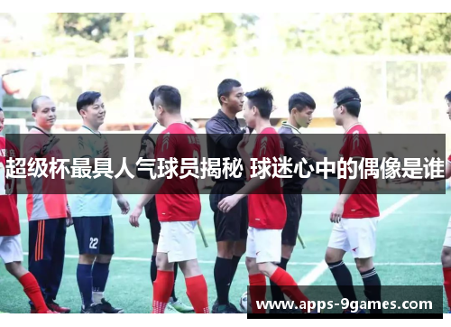 超级杯最具人气球员揭秘 球迷心中的偶像是谁