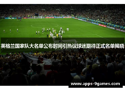 英格兰国家队大名单公布时间引热议球迷期待正式名单揭晓