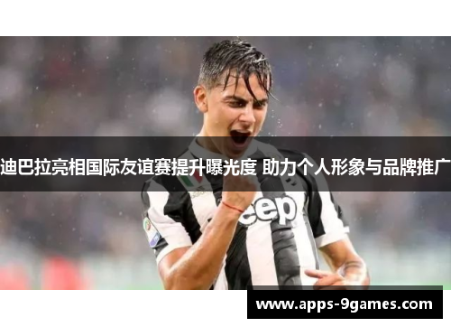 迪巴拉亮相国际友谊赛提升曝光度 助力个人形象与品牌推广