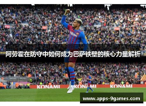 阿劳霍在防守中如何成为巴萨铁壁的核心力量解析