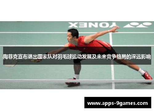 陶菲克宣布退出国家队对羽毛球运动发展及未来竞争格局的深远影响