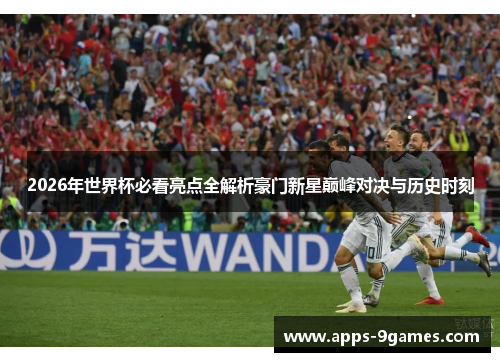 2026年世界杯必看亮点全解析豪门新星巅峰对决与历史时刻