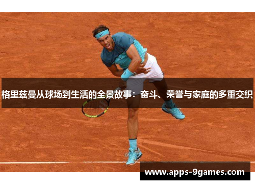 格里兹曼从球场到生活的全景故事：奋斗、荣誉与家庭的多重交织