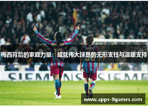 梅西背后的家庭力量:成就伟大球员的无形支柱与温暖支持 梅西背后的家庭力量:成就伟大球员的无形支柱与温暖支持