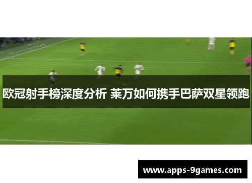 欧冠射手榜深度分析 莱万如何携手巴萨双星领跑 欧冠射手榜深度分析 莱万如何携手巴萨双星领跑