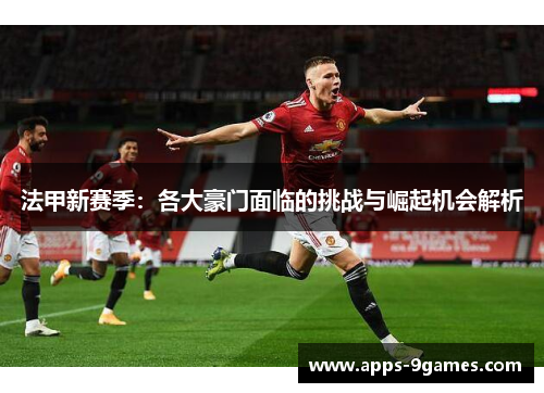 法甲新赛季：各大豪门面临的挑战与崛起机会解析